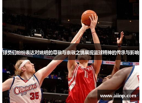 球员们纷纷表达对姚明的尊敬与崇敬之情展现篮球精神的传承与影响