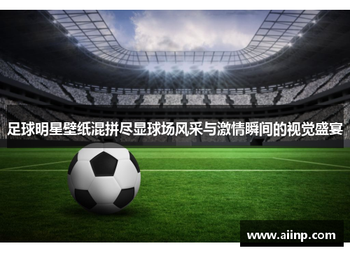足球明星壁纸混拼尽显球场风采与激情瞬间的视觉盛宴