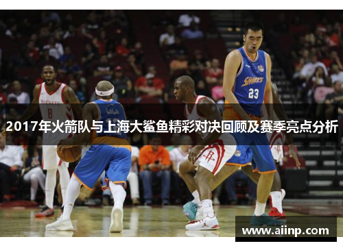 2017年火箭队与上海大鲨鱼精彩对决回顾及赛季亮点分析
