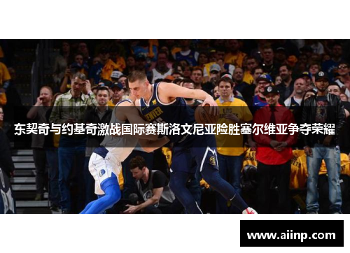 东契奇与约基奇激战国际赛斯洛文尼亚险胜塞尔维亚争夺荣耀