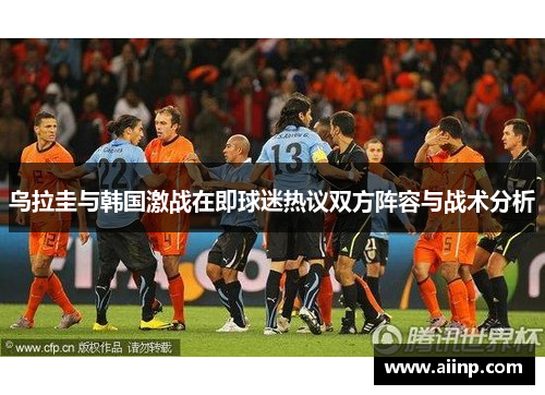 乌拉圭与韩国激战在即球迷热议双方阵容与战术分析