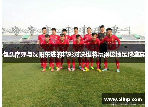 包头南郊与沈阳东进的精彩对决谁将赢得这场足球盛宴