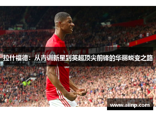 拉什福德：从青训新星到英超顶尖前锋的华丽蜕变之路